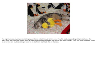 You might turn away, clutch your comforting toys, and try to make it through to retirement. If you like books, stay working with physical books: they
aren’t going away tomorrow, and you might be able to push through to retirement only working with physical books. Those jobs will be harder and harder
to get as time goes on, because they’re based on an attachment to artefacts that are changing.

 