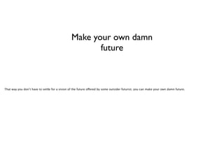 Make your own damn
future

That way you don’t have to settle for a vision of the future offered by some outsider futurist, you can make your own damn future.

 