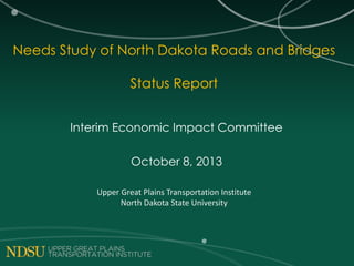 Needs Study of North Dakota Roads and Bridges
Status Report
Interim Economic Impact Committee
October 8, 2013
Upper Great Plains Transportation Institute
North Dakota State University
 