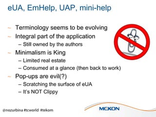 eUA, EmHelp, UAP, mini-help
~ Terminology seems to be evolving
~ Integral part of the application
– Still owned by the authors

~ Minimalism is King
– Limited real estate
– Consumed at a glance (then back to work)

~ Pop-ups are evil(?)
– Scratching the surface of eUA
– It’s NOT Clippy

 