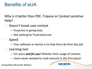 Benefits of eUA
Why is it better than PDF, Tripane or Context sensitive
Help?
~ Doesn’t break user context
– Proactive in giving help
– Not waiting for frustrated user

~ Speed
– Your software or device is to help them do their day job

~ Learning tool
– For users and for you! Monitor their usage of content.
– Users never wanted to read manuals in the first place!

 