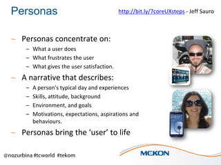 Personas

http://bit.ly/7coreUXsteps - Jeff Sauro

~ Personas concentrate on:
– What a user does
– What frustrates the user
– What gives the user satisfaction.

~ A narrative that describes:
–
–
–
–

A person's typical day and experiences
Skills, attitude, background
Environment, and goals
Motivations, expectations, aspirations and
behaviours.

~ Personas bring the ‘user’ to life

 
