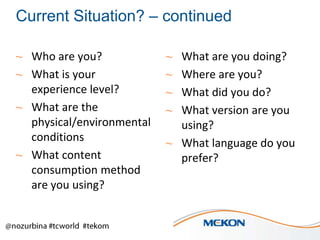 Current Situation? – continued
~ Who are you?
~ What is your
experience level?
~ What are the
physical/environmental
conditions
~ What content
consumption method
are you using?

What are you doing?
Where are you?
What did you do?
What version are you
using?
~ What language do you
prefer?
~
~
~
~

 