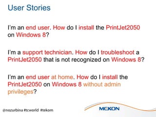 User Stories
I’m an end user. How do I install the PrintJet2050
on Windows 8?
I’m a support technician. How do I troubleshoot a
PrintJet2050 that is not recognized on Windows 8?
I’m an end user at home. How do I install the
PrintJet2050 on Windows 8 without admin
privileges?

 