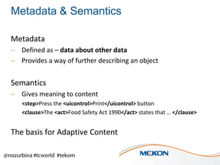 Metadata & Semantics
Metadata
~ Defined as – data about other data
~ Provides a way of further describing an object

Semantics
~ Gives meaning to content
<step>Press the <uicontrol>Print</uicontrol> button
<clause>The <act>Food Safety Act 1990</act> states that … </clause>

The basis for Adaptive Content

 
