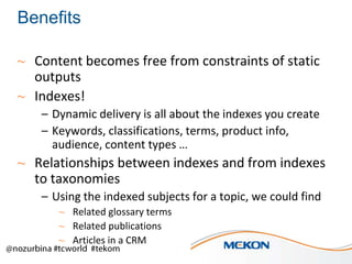 Benefits
~ Content becomes free from constraints of static
outputs
~ Indexes!
– Dynamic delivery is all about the indexes you create
– Keywords, classifications, terms, product info,
audience, content types …

~ Relationships between indexes and from indexes
to taxonomies
– Using the indexed subjects for a topic, we could find
~ Related glossary terms
~ Related publications
~ Articles in a CRM

 