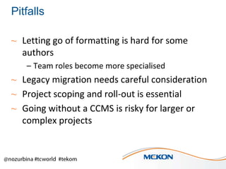 Pitfalls
~ Letting go of formatting is hard for some
authors
– Team roles become more specialised

~ Legacy migration needs careful consideration
~ Project scoping and roll-out is essential
~ Going without a CCMS is risky for larger or
complex projects

 