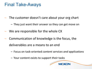 Final Take-Aways
~ The customer doesn’t care about your org chart
– They just want their answer so they can get move on

~ We are responsible for the whole CX
~ Communication of knowledge is the focus, the
deliverables are a means to an end
– Focus on task-oriented content services and applications
– Your content exists to support their tasks

 