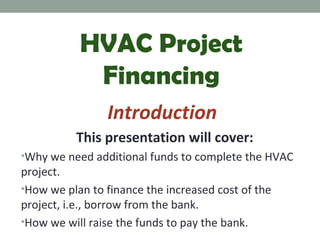 HVAC Project
Financing
Introduction
This presentation will cover:
•Why we need additional funds to complete the HVAC

project.
•How we plan to finance the increased cost of the
project, i.e., borrow from the bank.
•How we will raise the funds to pay the bank.

 