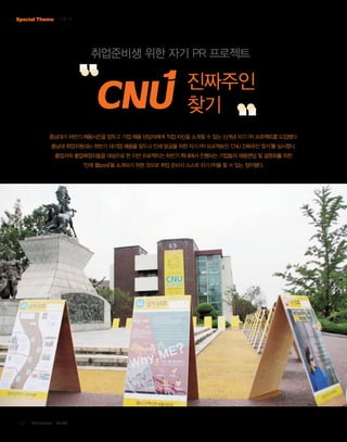 Special Theme 기획 Ⅳ

취업준비생 위한 자기 PR 프로젝트

진짜주인
찾기
충남대가 하반기 채용시즌을 앞두고 기업 채용 담당자에게 직접 자신을 소개할 수 있는 신개념 자기 PR 프로젝트를 도입했다.
충남대 취업지원과는 하반기 대기업 채용을 앞두고 인재 발굴을 위한 자기 PR 프로젝트인 ‘CNU 진짜주인 찾기’를 실시했다.
졸업자와 졸업예정자들을 대상으로 한 이번 프로젝트는 하반기 학내에서 진행되는 기업들의 채용면담 및 설명회를 위한
‘인재 풀(pool)’을 소개하기 위한 것으로 취업 준비자 스스로 자기 PR을 할 수 있는 장이됐다.

12

2013 October

Vol.303

 