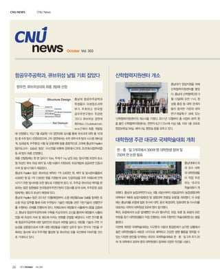 CNU news

CNU News

news

October Vol. 303

항공우주공학과, 큐브위성 날릴 기회 잡았다

산학협력지원센터 개소
충남대가 창업지원을 위해

항우연, 큐브위성대회 최종 3팀에 선정

산학협력지원센터를 열었
다. 충남대 산학협력단은 9
충남대 항공우주공학과

월 12일(목) 오전 11시, 정

학생들이 미래창조과학

상철 총장 등 대학 관계자

부가 주최하고 한국항

들이 참석한 가운데 대덕

공우주연구원이 주관한

연구개발특구 내에 있는

‘2013 큐브위성 경연대

‘산학협력지원센터’의 개소식을 가졌다. 2011년 12월부터 총 사업비 95억 원

회(https://cubesat.kari.

을 들인 산학협력지원센터는 연면적 8,217.72㎡에 지상 5층, 지하 1층 규모로

re.kr/)’에서 최종 개발팀

창업보육실 59실, 세미나실, 행정실 등을 갖추고 있다.

에 선정됐다. 지난 7월 4일(목) 1차 경연대회 심사를 통해 국내 8개 대학 총 10개
팀 중 6개 팀이 선정되었으며, 2차 경연에서는 6개 대학 6개 팀의 시스템 예비설
계, 상세설계, 우주환경 시험 및 운용계획 등을 종합적으로 고려해 충남대 Papillon
팀(지도교수: 김승균, 팀장: 구소연)을 비롯해 경희대(시그마), 조선대(스텝큐브랩)
등 세 팀이 최종 선정됐다.
최종 선발팀에는 한 변 길이가 10㎝, 무게가 1㎏ 남짓 되는 정사각형 모양의 초소

대학원생 주관 대규모 국제학술대회 개최
한·중·일 3개국에서 300여 명 대학원생 참여 및
250여 편 논문 발표

형 위성인 큐브 위성 제작 및 시험 비용이 지원되며, 위성개발에 성공하면 인증서

충남대에서 외

수여 및 발사기회가 제공된다.

국 유수 대학

충남대 Papillon 팀은 큐브위성 제작비 1억 3,000만 원, 제작 및 발사준비활동비

의 대학원생들

4,000만 원 등 1억 7,000만 원을 지원받게 되며, 인공위성을 우주 저궤도에 안착

이 직접 주관

시키기 위한 발사비용 또한 별도로 지원받게 된다. 또, 우주급 큐브위성 제작을 완

하는 대규모
학술대회가 개

료하는 팀은 팀원별로 한국항공우주연구원의 인증서를 받게 되며, 우주운영 성공
팀에게는 별도의 포상이 예정돼 있다.

최됐다. 충남대 농업과학연구소는 9월 4일(수)부터 6일(금)까지 농업생명과학

충남대 Papillon 팀은 2013년 10월(예정)부터 소형 태양돛(Solar Sail)을 탑재한 초

대학에서 ‘제6회 농업식량환경 및 생명과학 한중일 포럼’을 개최했다. 이 포럼

소형 위성 임무를 통해 미래 우주탐사 기술인 태양돛 관련 기반기술의 선행연구

에는 충남대를 포함해 일본 쯔구바 대학, 중국 북경대학, 칭화대학 등 아시아를

를 수행하는 과제를 진행하게 된다. 저궤도에서 태양돛의 사출메커니즘을 검증하

대표하는 대학의 대학원생 300여 명이 참가했다.

고, 충남대 항공우주공학과에 구축될 지상국과의 교신을 통하여 태양돛이 사출되

특히, 포럼에서의 논문 발제뿐만 아니라 행사주관, 좌장, 토론 등 포럼의 모든

었을 때 위성의 자세 및 궤도에 미치는 변화를 관찰할 예정이다. 이번 연구를 통

부분을 참가 대학원생들이 직접 진행하는 미래 지향적인 학술대회였다는 평을

해 항공우주공학에 대한 일반인의 관심과 저변을 넓히고, 태양돛 기술의 구현 가

들었다.

능성을 검증함으로써 이후 대형 태양돛을 이용한 심우주 탐사 연구의 기반을 구

이번에 개최된 국제학술대회는 지구촌의 식량과 환경문제가 심각한 상황에서

축하는 동시에 국내 우주개발 활성화 및 큐브위성 모듈 국산화에 이바지할 것으

젊은 대학원생들의 새로운 시각으로 쾌적하고 건강한 생명 활동을 영위할 수

로 기대되고 있다.

있는 다양한 방안을 모색하는 대규모 국제학술대회로 한·중·일 3개 국가 20
여 개 대학에서 300여 명의 대학원생이 참여해 다양한 의견을 나눴다.

16

2013 October

Vol.303

 