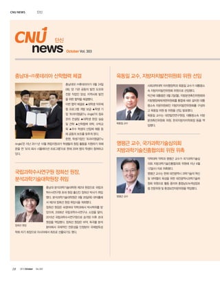 CNU news

단신

단신

news

October Vol. 303

충남대-㈜롯데리아 산학협력 체결

육동일 교수, 지방자치발전위원회 위원 선임

충남대와 ㈜롯데리아가 9월 24일

사회과학대학 자치행정학과 육동일 교수가 대통령소

(화), 양 기관 공동의 발전 도모와

속 지방자치발전위원회 위원으로 선임됐다.

전문 직업인 양성, 지역사회 발전

박근혜 대통령은 9월 2일(월), 지방분권촉진위원회와

을 위한 협약을 체결했다.

지방행정체제개편위원회를 통합해 새로 설치된 대통

이번 협약 체결로 ▲대학생 직무체

령소속 자문위원회인 지방자치발전위원회를 구성하

험 프로그램 개발 보급 ▲학생 기

고 육동일 위원 등 위원을 선임, 발표했다.

업 ‘트라이앵글(Try Angle)’의 점포

육동일 교수는 대전발전연구원장, 대통령소속 지방

관리 컨설팅 ▲대학생 현장 실습
및 견학 ▲산학협력 위탁, 수탁교

육동일 교수

분권촉진위원회 위원, 한국지방자치학회장 등을 역
임했다.

육 ▲우수 학생의 산업체 채용 등
에 공동의 보조를 맞추게 된다.
한편, 학생기업인 ‘트라이앵글(Try
Angle)’은 지난 2011년 10월 취업지원과가 학생들의 창업 활동을 지원하기 위해
문을 연 ‘모의 회사 시뮬레이션 프로그램’으로 현재 20여 명의 학생이 참여하고
있다.

명평근 교수, 국가과학기술심의회
지방과학기술진흥협의회 위원 위촉
약학대학 약학과 명평근 교수가 국가과학기술심
의회 지방과학기술진흥협의회 위원에 지난 6월
12일(수) 자로 위촉됐다.

국립과학수사연구원 정희선 원장,
분석과학기술대학원장 취임

명평근 교수는 현재 대전광역시 과학기술의 혁신
및 대덕밸리 육성을 위한 대전광역시과학기술위
원회 위원으로 활동 중이며 충청남도녹색성장포

충남대 분석과학기술대학원 제2대 원장으로 국립과

럼 전문위원 및 환경보전자문위원을 역임했다.

학수사연구원 초대 원장 출신인 정희선 박사가 취임
했다. 분석과학기술대학원은 9월 26일(목) 대덕홀에
서 제2대 정희선 원장 취임식을 개최했다.
정희선 원장은 숙명여대 약학과에서 박사학위를 받
았으며, 2008년 국립과학수사연구소 소장을 맡아,
2010년 국립과학수사연구원으로 승격된 이후 초대
원장을 역임했다. 정희선 원장은 마약, 독극물 분석
정희선 원장

분야에서 국제적인 전문성을 인정받아 국제법독성

학회 차기 회장으로 아시아에서 최초로 선출되기도 했다.

18

2013 October

Vol.303

명평근 교수

 