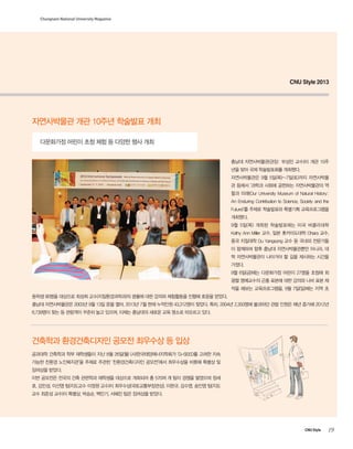 Chungnam National University Magazine

CNU Style 2013

자연사박물관 개관 10주년 학술발표 개최
다문화가정 어린이 초청 체험 등 다양한 행사 개최
충남대 자연사박물관(관장: 부성민 교수)이 개관 10주
년을 맞아 국제 학술발표회를 개최했다.
자연사박물관은 9월 5일(목)~7일(토)까지 자연사박물
관 등에서 ‘과학과 사회에 공헌하는 자연사박물관의 역
할과 미래(Our University Museum of Natural History:
An Enduring Contribution to Science, Society and the
Future)’를 주제로 학술발표와 특별기획 교육프로그램을
개최했다.
9월 5일(목) 개최된 학술발표에는 미국 버클리대학
Kathy Ann Miller 교수, 일본 홋카이도대학 Ohara 교수,
중국 지질대학 Du Yangsong 교수 등 국내외 전문가들
이 함께하며 향후 충남대 자연사박물관뿐만 아니라, 대
학 자연사박물관이 나아가야 할 길을 제시하는 시간을
가졌다.
9월 6일(금)에는 다문화가정 어린이 27명을 초청해 최
광렬 명예교수의 곤충 표본에 대한 강의와 나비 표본 제
작을 해보는 교육프로그램을, 9월 7일(일)에는 지역 초
등학생 90명을 대상으로 최성희 교수(지질환경과학과)의 광물에 대한 강의와 체험활동을 진행해 호응을 얻었다.
충남대 자연사박물관은 2003년 9월 13일 문을 열어, 2013년 7월 현재 누적인원 43,312명이 찾았다. 특히, 2004년 2,350명에 불과하던 관람 인원은 매년 증가해 2012년
6,739명이 찾는 등 관람객이 꾸준히 늘고 있으며, 이제는 충남대의 새로운 교육 명소로 떠오르고 있다.

건축학과 환경건축디자인 공모전 최우수상 등 입상
공과대학 건축학과 학부 재학생들이 지난 8월 26일(월) (사)한국태양에너지학회가 ‘G-SEED를 고려한 지속
가능한 친환경 노인복지관’을 주제로 주관한 ‘친환경건축디자인 공모전’에서 최우수상을 비롯해 특별상 및
장려상을 받았다.
이번 공모전은 전국의 건축 관련학과 재학생을 대상으로 개최되어 총 570여 개 팀이 경쟁을 벌였으며 정세
호, 김민성, 이선영 팀(지도교수 이정원 교수)이 최우수상(국토교통부장관상), 이완규, 김수영, 송인영 팀(지도
교수 최준성 교수)이 특별상, 박승순, 백민기, 서혜진 팀은 장려상을 받았다.

CNU Style

19

 