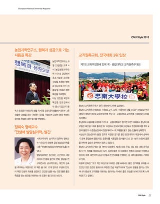 Chungnam National University Magazine

CNU Style 2013

농업과학연구소, 행복과 성공으로 가는
지름길 특강

교직원축구회, 전국대회 3위 입상

농업과학연구소는 9
월 23일(월) 오후 4

제7회 교육부장관배 전국 국·공립대학교 교직원축구대회

시 농업생명과학대
학 1101호 강당에서
중소기업청 김진형
국장을 초청해 ‘행복
과 성공으로 가는 지
름길’을 주제로 취업
특강을 개최했다.
이날 김진형 국장의
특강은 창조경제시
대 중소기업인의 행

충남대 교직원축구회가 전국 대회에서 3위에 입상했다.

복과 진정한 사회인의 생활 자세 등 오랜 공직생활에서 묻어 나온

충남대 교직원축구회(회장: 이창섭 교수, 감독: 이용락)는 9월 27(금)~29일(일) 부산

진솔한 경험을 듣는 귀중한 시간을 가졌으며 200여 명의 학생이

대에서 개최된 제7회 교육부장관배 전국 국·공립대학교 교직원축구대회에서 3위를

참석해 취업에 대한 열기를 반영했다.

차지했다.
충남대와 서울대를 비롯해 21개 국·공립대학교가 참가한 이번 대회에서 충남대 축

장휘숙 명예교수
『전생애 발달심리학』 발간

구팀은 예선을 1위로 통과한 뒤 16강에서 한국교원대, 8강에서 한경대학교를 꺾고 4
강에 올랐으나 준결승전에서 창원대에 0-1로 무릎을 꿇고 결승 진출에 실패했다.
사실상의 결승전이라 불릴 정도로 치열한 경기를 펼친 한경대와의 대결에서 승부차

사회과학대학 심리학과 장휘숙 명예교

기 끝에 준결승에 올랐지만, 창원대를 시종일관 밀어붙이고도 단 1번의 슈팅에 골문

수가 인간의 전생애 걸친 발달심리학을

을 허락해 결승의 문턱에서 멈추고 말았다.

다룬 『전생애 발달심리학(박영사)』를 펴

충남대 교직원축구회는 총 7번의 대회에서 제2회 대회 우승, 4회, 6회 대회 준우승

냈다.

등 단 두 차례를 제외하고는 모두 4강에 들며 이 대회에서 전통의 강호로 인정받고

발달심리학은 임신하는 순간부터 사망

있으며, 매주 대전지역 공공기관들과 친선대회를 진행하는 등 대학 홍보에도 기여하

까지의 전생애 동안의 변화, 발달을 연

고 있다.

구하면서도 궁극적으로는 개인적 성숙

이용락 감독은 “크고 작은 부상으로 어려운 상황 속에서도 좋은 경기력을 보여줄 수

을 추구하는 학문으로, 이 책은 총 5부, 12개 장으로 구성돼 있다.

있었던 것은 끈끈한 팀워크와 꾸준한 연습 덕분”이라며 “단순히 운동을 즐기는 것이

이 책은 인생의 좌표를 설정하고 건강한 삶을 사는 것은 물론 좋은

아니라 충남대 교직원을 대표하는 팀이라는 자세로 좋은 모습을 보여드리도록 노력

죽음을 맞는 방안을 마련하는 데 도움이 될 것으로 보인다.

하겠다”고 말했다.

CNU Style

21

 