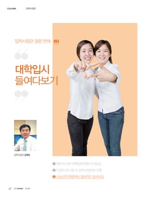 column

입학사정관

입학사정관 칼럼 연재 03

대학입시
들여다보기

입학사정관 김영표

➊ 혼돈의 미학 대학입학전형 수시모집
➋ 인생의 로드맵 속 입학사정관제 전형
➌ 수능성적 영향력이 절대적인 정시모집

22

2013 October

Vol.303

 