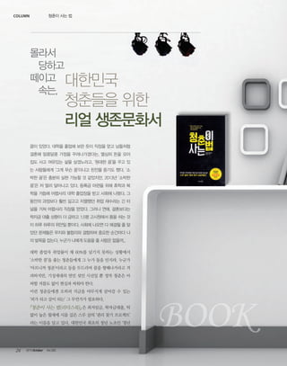 column

청춘이 사는 법

몰라서
당하고
떼이고 대한민국
속는,

청춘들을 위한
리얼 생존문화서

꿈이 있었다. 대학을 졸업해 보란 듯이 직장을 얻고 남들처럼
결혼해 알콩달콩 가정을 꾸려나가겠다는. 열심히 돈을 모아
집도 사고 여유있는 삶을 살겠노라고. ‘원대한 꿈’을 꾸고 있
는 사람들에게 ‘그게 무슨 꿈’이냐고 핀잔을 듣기도 했다. ‘소
박한 꿈’은 충분히 실현 가능할 것 같았지만, 2013년 ‘소박한
꿈’은 저 멀리 달아나고 있다. 등록금 마련을 위해 휴학과 복
학을 거듭해 어렵사리 대학 졸업장을 받고 사회에 나왔다. 그
동안의 과정보다 훨씬 길고고 치열했던 취업 재수라는 긴 터
널을 거쳐 어렵사리 직장을 얻었다. 그러나 연애, 결혼보다는
학자금 대출 상환이 더 급하고 1.5평 고시원에서 몸을 쉬는 것
이 하루 하루의 위안일 뿐이다. 사회에 나오면 다 해결될 줄 알
았던 문제들은 무지와 불합리와 결합하며 중요한 순간마다 나
의 발목을 잡는다. 누군가 나에게 도움을 줄 사람은 없을까...
대학 졸업자 취업률이 채 60%를 넘기지 못하는 상황에서
‘소박한 꿈’을 좇는 청춘들에게 그 누가 돌을 던지랴. 누군가
‘아프니까 청춘’이라고 등을 두드리며 꿈을 향해나가라고 격
려하지만, 기성세대의 연민 섞인 시선일 뿐 정작 청춘은 아
파할 겨를도 없이 현실과 싸워야 한다.
이런 청춘들에겐 오히려 지금을 야무지게 살아갈 수 있는
‘피가 되고 살이 되는’ 그 무언가가 필요하다.

『청춘이 사는 법(리더스북)』 은 최저임금, 학자금대출, 턱
없이 높은 월세에 시름 깊은 스무 살의 ‘권리 찾기 프로젝트’
라는 이름을 달고 있다. 대한민국 최초의 청년 노조인 ‘청년

24

2013 October

Vol.303

BOOK

 