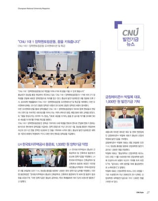 Chungnam National University Magazine

발전기금
뉴스

“CNU 1대 1 장학멘토링운동, 꿈을 키워줍니다”
CNU 1대 1 장학멘토링운동 오리엔테이션 및 특강

“CNU 1대 1 장학멘토링운동으로 학업을 이어나가며 제 꿈을 키울 수 있게 됐습니다”
충남대가 정상철 총장 취임부터 추진하고 있는 ‘CNU 1대 1 장학멘토링운동’이 1기에 이어 2기 장
학생을 선발해 새로운 장학운동으로 자리를 잡고 있다. 충남대 발전기금재단은 9월 3일(화) 오후 2
시, 공과대학 취봉홀에서 ‘CNU 1대 1 장학멘토링운동 오리엔테이션 및 특강’을 개최했다. 이번 오

금창레미콘㈜ 박필복 대표,
1,000만 원 발전기금 기탁

리엔테이션에는 2012년 선발된 장학생 10명과 2013년에 선발된 장학생 24명이 참석했다.
이번 오리엔테이션을 통해 장학생들은 CNU 1대 1 장학멘토링운동의 의미와 함께 멘토들과 면담
이나 편지 등 지속적인 네트워크를 이어나가는 커뮤니케이션 방법, 예절 등에 대한 교육을 받았다.
또, 『꿈을 완성시키는 마지막 1% 정성』, 『DID로 세상을 이겨라』 등을 쓴 송수용 작가를 초대해 ‘DID
로 세상을 이겨라’를 주제로 특강을 펼쳤다.
‘CNU 1대 1 장학멘토링운동’은 장학금 기부자와 수혜 학생을 멘토와 멘티로 연결해 멘토가 원하는
방식으로 멘티에게 장학금을 지급하는 장학 운동으로 지난 2012년 1월, 정상철 총장이 취임하며
자신의 2011년 연봉 전액인 8,000여 만 원을 기탁하며 시작이 됐다. 충남대 발전기금재단은 재학
생 가운데 90명의 학생에게 1억 6,128만 원의 멘토링 장학금을 지급했다.

세종시에 위치한 레미콘 제조 및 판매 전문업체
인 금창레미콘㈜ 박필복 대표가 충남대 산업대
학원에 발전기금을 기탁했다.

LH 한국토지주택공사 동문회, 1,000만 원 장학기금 약정

금창레미콘㈜ 박필복 대표는 9월 24일(화) 오전
11시, 정상철 총장을 방문해 산업대학원 발전기

LH 한국토지주택공사 충남대 건

금으로 1,000만 원을 전달했다.

축공학과 및 건축학과 동문회가

박필복 대표는 “충남대학교 산업대학원 테크노

모교에 장학기금을 약정했다. LH

CEO 과정 1기를 수료하였기에 산업대학원 발전

한국토지주택공사 건축공학과 및

에 조금이나마 보탬이 되고자 기부를 하게 되었

건축학과 동문회 회장인 이언영

다”며, “앞으로도 대학 발전을 위해 물심양면으

대전충남지역본부 주택사업부장

로 노력하겠다”고 말했다.

은 9월 26일(목) 오전 11시, 정상철 총장을 방문해 1,000만 원의 장학기금 납부를 약정했다. 이언

박필복 대표는 산업대학원 테크노 CEO 과정을 1

영 동문회장은 “한국토지주택공사 충남대 건축공학과, 건축학과 동문회의 약 40여 명 동문이 힘과

기로 수료했으며 지난 2006년과 2011년에도 산

뜻을 모았다”며, “이번 장학기금은 열심히 공부하는 학과 후배들에게 의미 있게 쓰였으면 좋겠다”

업대학원 대학발전기금으로 각각 1,000만 원을

고 말했다.

기부한 바 있다.

CNU Style

27

 