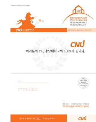 Chungnam National University Magazine

충남대학교발전기금재단

CNU FOUNDATION
대표전화 042-821-6993~4

http://cnufund.cnu.ac.kr
CHUNGNAM NATIONAL UNIVERSITY

여러분의 1%, 충남대학교의 100%가 됩니다.

보내는 이

받는이

305-764

대전광역시 유성구 대학로 99

재단법인 충남대학교발전기금재단

글로벌경쟁력을갖춘

No.1

CNU Style

국립충남대학교

31

 