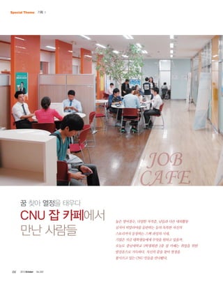 Special Theme 기획 Ⅰ

Job
Cafe
꿈 찾아 열정을 태우다

CNU 잡 카페에서
만난 사람들

높은 영어점수, 다양한 자격증, 남들과 다른 대외활동
심지어 히말라야를 등반하는 등의 독특한 자신의
스토리까지 등장하는 스펙 과잉의 시대,
기업은 지금 대학생들에게 무엇을 원하고 있을까.
오늘도 충남대학교 2학생회관 2층 잡 카페는 취업을 위한
발걸음으로 가득하다. 자신의 꿈을 찾아 열정을
불사르고 있는 CNU 인들을 만나봤다.

04

2013 October

Vol.303

 