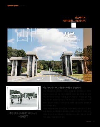 Special Theme CNU 역사

충남대학교
대덕캠퍼스 시대의 상징

西門

서문
충남대학교의 상징물 6

서문은 충남대학교의 대덕캠퍼스 시대를 연 상징물이다.
78년 공업교육대학(공과대학)을 시작으로 문화동에서 대덕캠퍼스로의 이전이
한창이던 1980년 11월 8일 서문이 준공됐다. 서문이 정문 역할을 하던 당시
에는 1번 버스 등 시내버스 시·종점, 문구사, 식당 등이 자리하고 있어 현재
와는 달리 매우 번잡한 모습이었다. 이후 대전시의 도로사업계획에 따라 대덕
캠퍼스 진입로가 개설되고 정문이 건립된 1989년 2월 23일까지 충남대학교
의 정문 역할을 했다.
서문은 차량 통행 문제로 2012년 12월, 서문의 형태는 그대로 두고 진·출입

충남대학교 대덕캠퍼스 시대의 상징

서문(西門)

로를 확장하는 공사를 마쳤다. 대덕캠퍼스 시대의 상징으로 약 10년간 정문
역할을 한 서문은 세종특별자치시, 국제과학비즈니스벨트, 죽동지구 조성에
따라 새로운 시대를 맞이하고 있다.
CNU Style

07

 