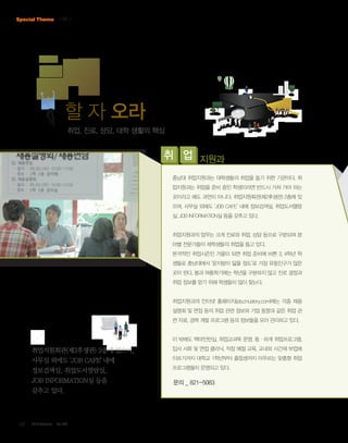 Special Theme 기획 Ⅱ

할 자 오라
취업, 진로, 상담, 대학 생활의 핵심

취 업 지원과
충남대 취업지원과는 대학생들의 취업을 돕기 위한 기관이다. 취
업지원과는 취업을 준비 중인 학생이라면 반드시 거쳐 가야 하는
곳이라고 해도 과언이 아니다. 취업지원회관(제2후생관) 2층에 있
으며, 사무실 외에도 ‘JOB CAFE’ 내에 정보검색실, 취업도서열람
실, JOB INFORMATION실 등을 갖추고 있다.

취업지원과의 업무는 크게 진로와 취업, 상담 등으로 구분되며 분
야별 전문가들이 재학생들의 취업을 돕고 있다.
본격적인 취업시즌인 가을이 되면 취업 준비에 바쁜 3, 4학년 학
생들로 충남대에서 ‘문지방이 닳을 정도’로 가장 유동인구가 많은
곳이 된다. 봄과 여름학기에는 학년을 구분하지 않고 진로 결정과
취업 정보를 얻기 위해 학생들이 많이 찾는다.

취업지원과의 인터넷 홈페이지(job.cnustory.com)에는 각종 채용
설명회 및 면접 등의 취업 관련 정보와 기업 동향과 같은 취업 관
련 자료, 경력 개발 프로그램 등의 정보들을 모아 관리하고 있다.

이 밖에도 백마인턴십, 취업교과목 운영, 동·하계 취업프로그램,

취업지원회관(제2후생관) 2층에 있으며,
사무실 외에도 ‘JOB CAFE’ 내에
정보검색실, 취업도서열람실,
JOB INFORMATION실 등을
갖추고 있다.

08

2013 October

Vol.303

입사 서류 및 면접 클리닉, 직장 예절 교육, 교내외 시간제 부업에
이르기까지 대학교 1학년부터 졸업생까지 아우르는 맞춤형 취업
프로그램들이 운영되고 있다.

문의 _ 821-5083

 