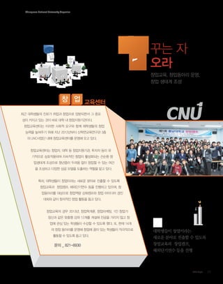 Chungnam National University Magazine

꾸는 자
오라
창업교육, 창업동아리 운영,
창업 생태계 조성

창 업 교육센터
최근 대학생들의 진로가 취업과 창업으로 양분되면서 그 중요
성이 커지고 있는 것이 바로 대학 내 창업지원기관이다.
창업교육센터는 이러한 사회적 요구와 함께 재학생들의 창업
능력을 높여주기 위해 지난 2012년부터 산학연교육연구관 3층
의 LINC사업단 내에 창업교육센터를 운영해 오고 있다.

창업교육센터는 창업자, 대학 등 창업지원기관, 투자자 등이 유
기적으로 상호작용하며 지속적인 창업이 활성화되는 선순환 창
업생태계 조성으로 청년층이 두려움 없이 창업할 수 있는 여건
을 조성하고 다양한 성공 모델을 도출하는 역할을 맡고 있다.

특히, 대학생들이 창업이라는 새로운 분야로 진출할 수 있도록
창업교육과 창업캠프, 해외단기연수 등을 진행하고 있으며, 창
업동아리를 대상으로 창업역량 강화캠프와 창업 아이디어 경진
대회와 같이 창의적인 창업 활동을 돕고 있다.

창업교육의 경우 2013년, 창업학개론, 창업마케팅, 1인 창업가
정신과 같은 맞춤형 강좌 12개를 개설해 전공을 가리지 않고 창
업에 관심 있는 학생들이 수강할 수 있도록 했다. 또, 현재 14개
의 창업 동아리를 운영해 창업에 꿈이 있는 학생들이 적극적으로
활동할 수 있도록 돕고 있다.

문의 __821-8930
문의 821-8930

대학생들이 창업이라는
새로운 분야로 진출할 수 있도록
창업교육과 창업캠프,
해외단기연수 등을 진행

CNU Style

09

 