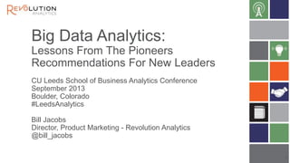 Big Data Analytics:
Lessons From The Pioneers
Recommendations For New Leaders
CU Leeds School of Business Analytics Conference
September 2013
Boulder, Colorado
#LeedsAnalytics
Bill Jacobs
Director, Product Marketing - Revolution Analytics
@bill_jacobs
1

 
