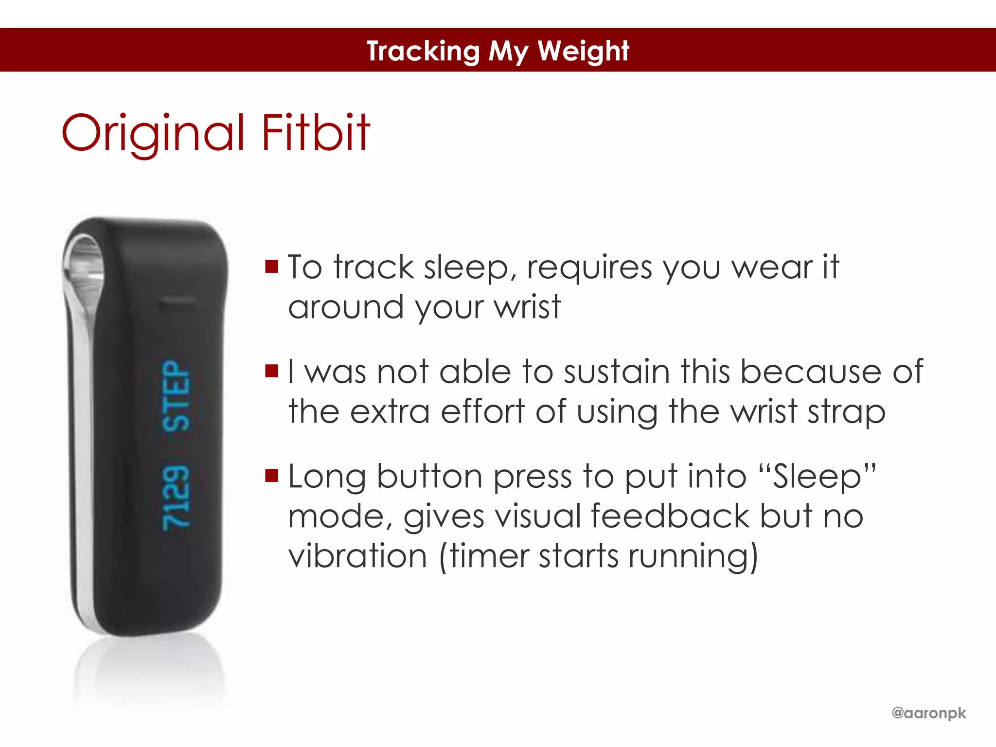 Tracking My Weight

Original Fitbit
 To track sleep, requires you wear it
around your wrist
 I was not able to sustain this because of
the extra effort of using the wrist strap
 Long button press to put into “Sleep”
mode, gives visual feedback but no
vibration (timer starts running)

@aaronpk

 