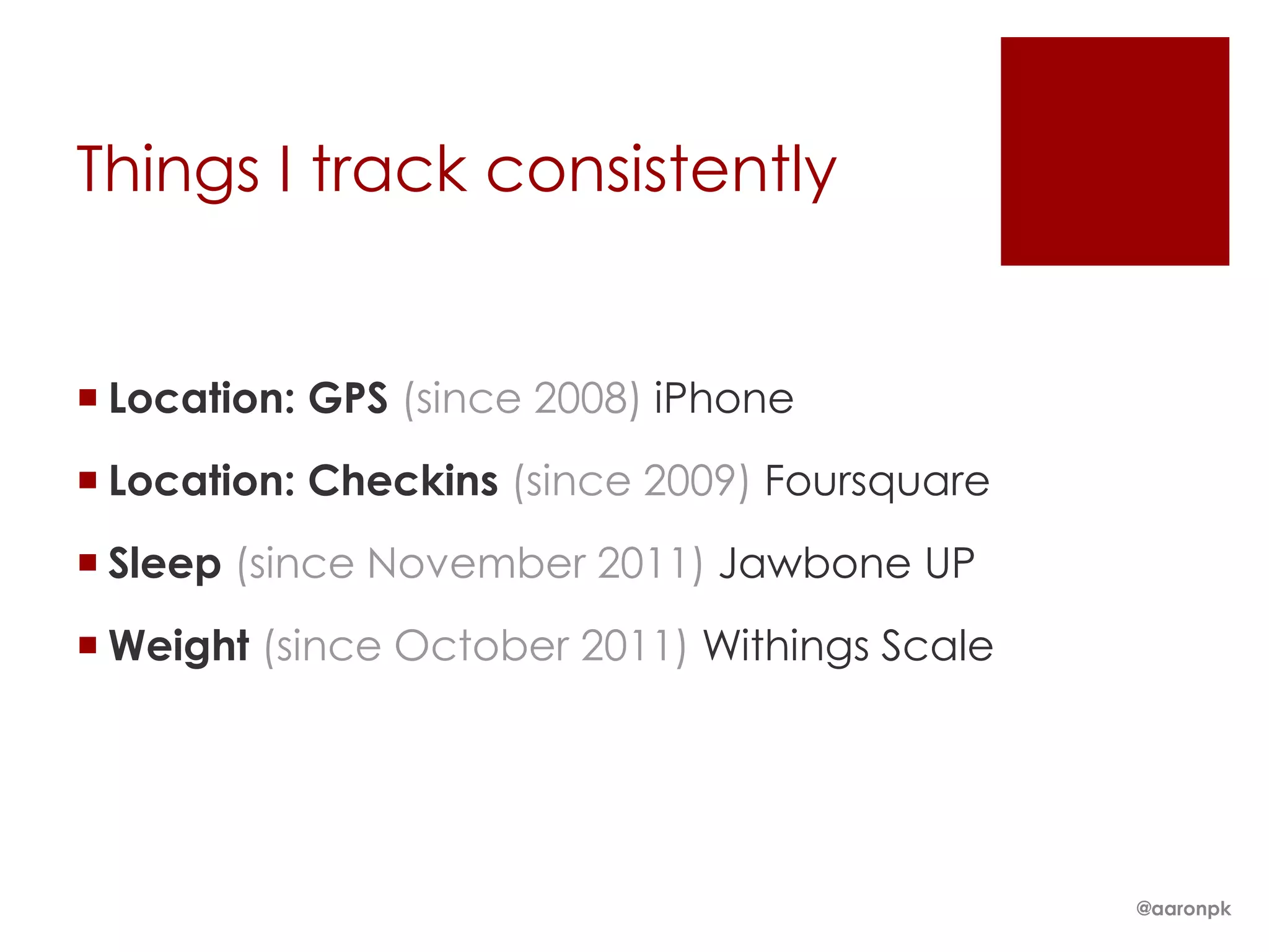 Things I track consistently

 Location: GPS (since 2008) iPhone
 Location: Checkins (since 2009) Foursquare
 Sleep (since November 2011) Jawbone UP

 Weight (since October 2011) Withings Scale

@aaronpk

 