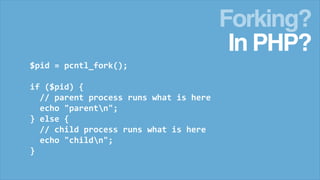 Forking?
In PHP?
$pid = pcntl_fork();
if ($pid) {
// parent process runs what is here
echo "parentn";
} else {
// child process runs what is here
echo "childn";
}

 