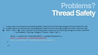 Problems?
Thread Safety
--- a/app/code/core/Enterprise/Catalog/Model/Index/Action/Catalog/Category/Product/Refresh.php
+++ b/app/code/core/Enterprise/Catalog/Model/Index/Action/Catalog/Category/Product/Refresh.php
@@ -326,7 +326,7 @@ class Enterprise_Catalog_Model_Index_Action_Catalog_Category_Product_Refresh
->setComment('Catalog Category Product Index Tmp');
$this->_connection->dropTable($this->_getMainTmpTable());
$this->_connection->createTable($table);
$this->_connection->createTemporaryTable($table);

+
}
/**

 