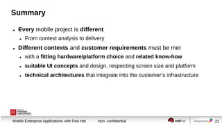 Summary


Every mobile project is different




From context analysis to delivery

Different contexts and customer requirements must be met


with a fitting hardware/platform choice and related know-how



suitable UI concepts and design, respecting screen size and platform



technical architectures that integrate into the customer’s infrastructure

Session title
Mobile Enterprise Applications with Red Hat

Non -confidential

21

 