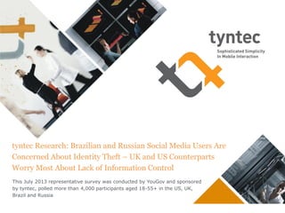 tyntec Research: Brazilian and Russian Social Media Users Are
Concerned About Identity Theft – UK and US Counterparts
Worry Most About Lack of Information Control
This July 2013 representative survey was conducted by YouGov and sponsored
by tyntec, polled more than 4,000 participants aged 18-55+ in the US, UK,
Brazil and Russia

 
