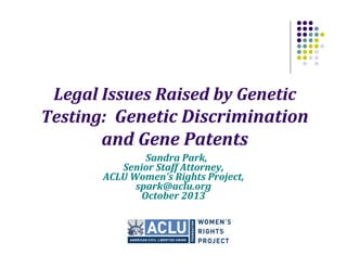 Legal Issues Raised by Genetic
Testing: Genetic Discrimination
and Gene Patents
Sandra Park,
Senior Staff Attorney,
ACLU Women’s Rights Project,
spark@aclu.org
October 2013

 