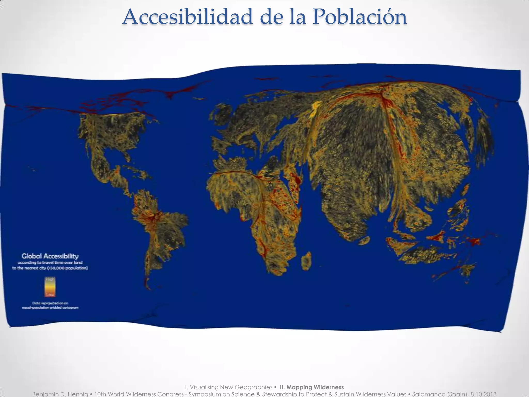Accesibilidad de la PoblaciónAccesibilidad de la Población
I. Visualising New Geographies  II. Mapping Wilderness
Benjamin D. Hennig  10th World Wilderness Congress - Symposium on Science & Stewardship to Protect & Sustain Wilderness Values  Salamanca (Spain), 8.10.2013
 