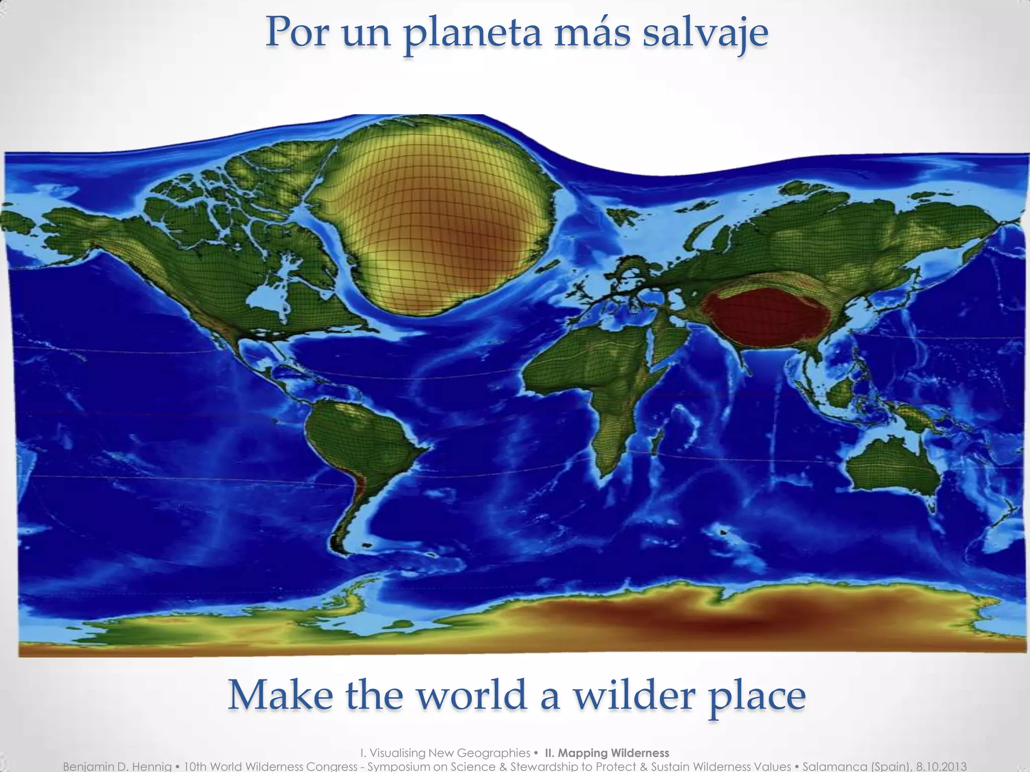Por un planeta más salvajePor un planeta más salvaje
Make the world a wilder placeMake the world a wilder place
I. Visualising New Geographies  II. Mapping Wilderness
Benjamin D. Hennig  10th World Wilderness Congress - Symposium on Science & Stewardship to Protect & Sustain Wilderness Values  Salamanca (Spain), 8.10.2013
 