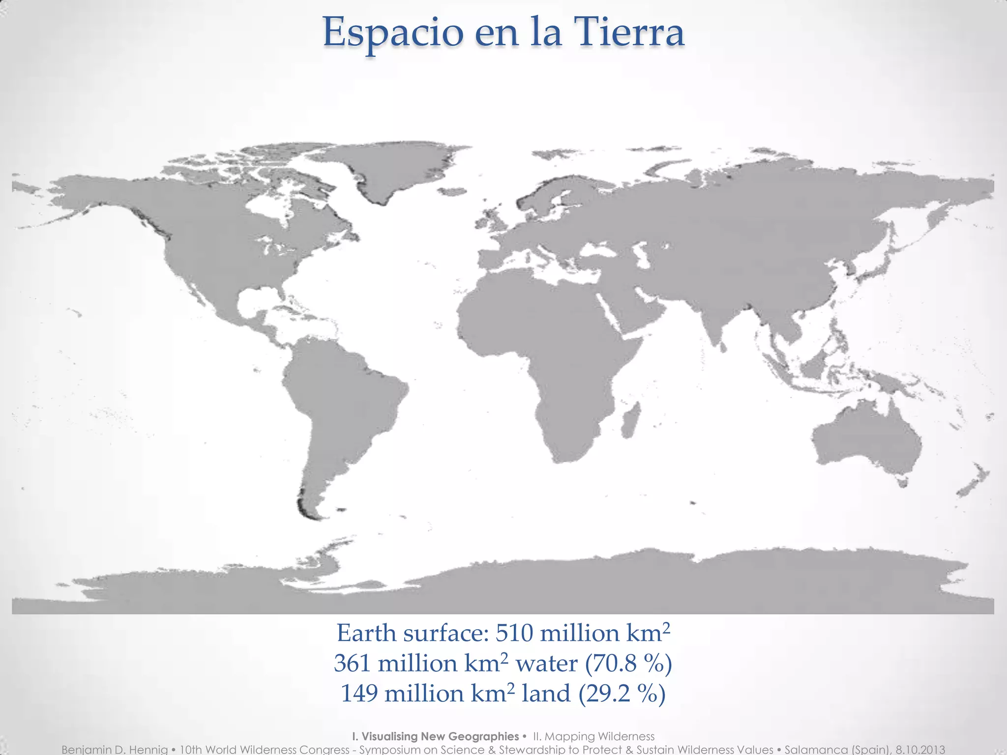 Espacio en la TierraEspacio en la Tierra
Earth surface: 510 million km2
361 million km2
water (70.8 %)
149 million km2
land (29.2 %)
I. Visualising New Geographies  II. Mapping Wilderness
Benjamin D. Hennig  10th World Wilderness Congress - Symposium on Science & Stewardship to Protect & Sustain Wilderness Values  Salamanca (Spain), 8.10.2013
 