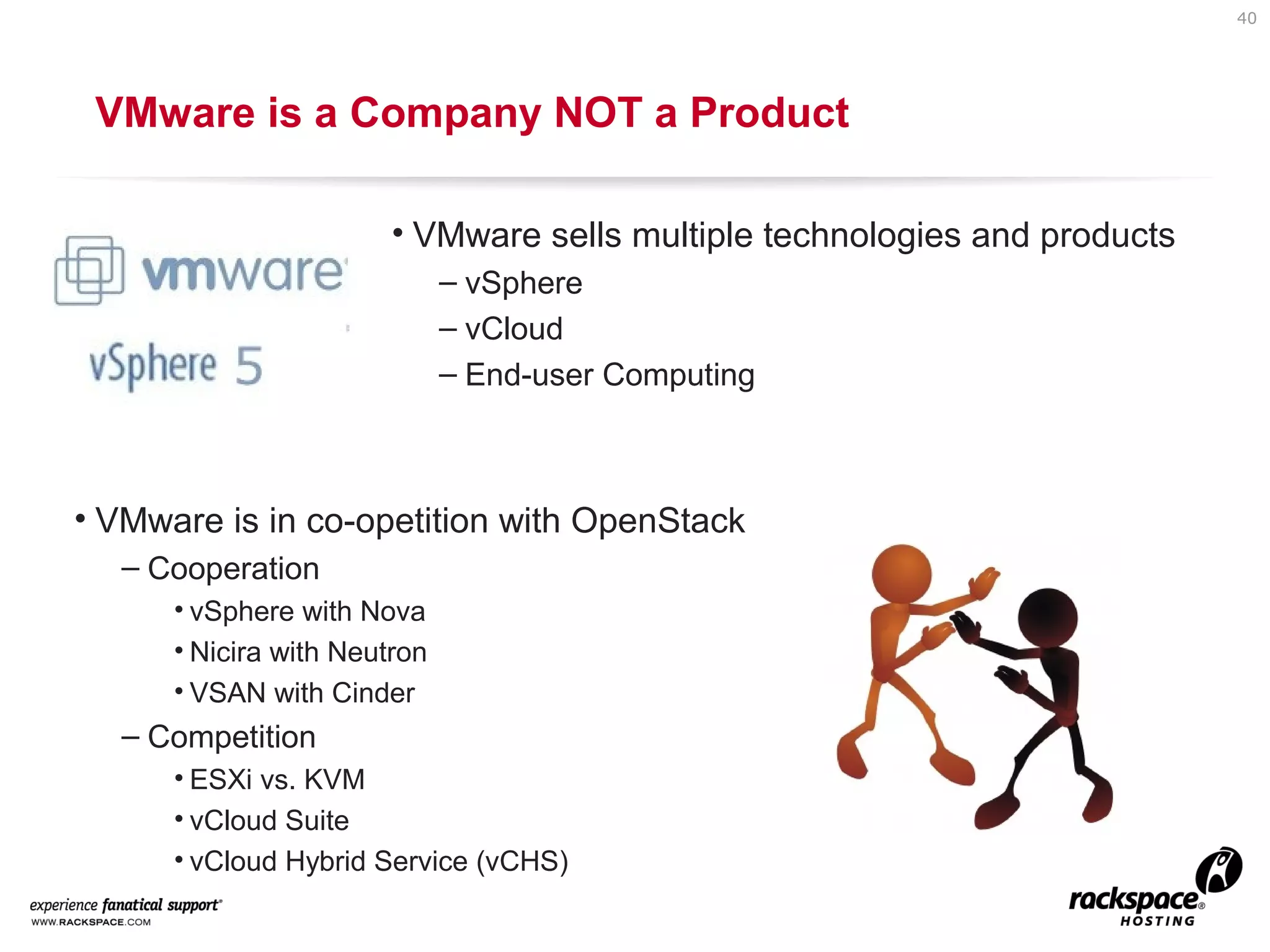 40

VMware is a Company NOT a Product
• VMware sells multiple technologies and products
– vSphere
– vCloud
– End-user Computing

• VMware is in co-opetition with OpenStack
– Cooperation
• vSphere with Nova
• Nicira with Neutron
• VSAN with Cinder

– Competition
• ESXi vs. KVM
• vCloud Suite
• vCloud Hybrid Service (vCHS)

 
