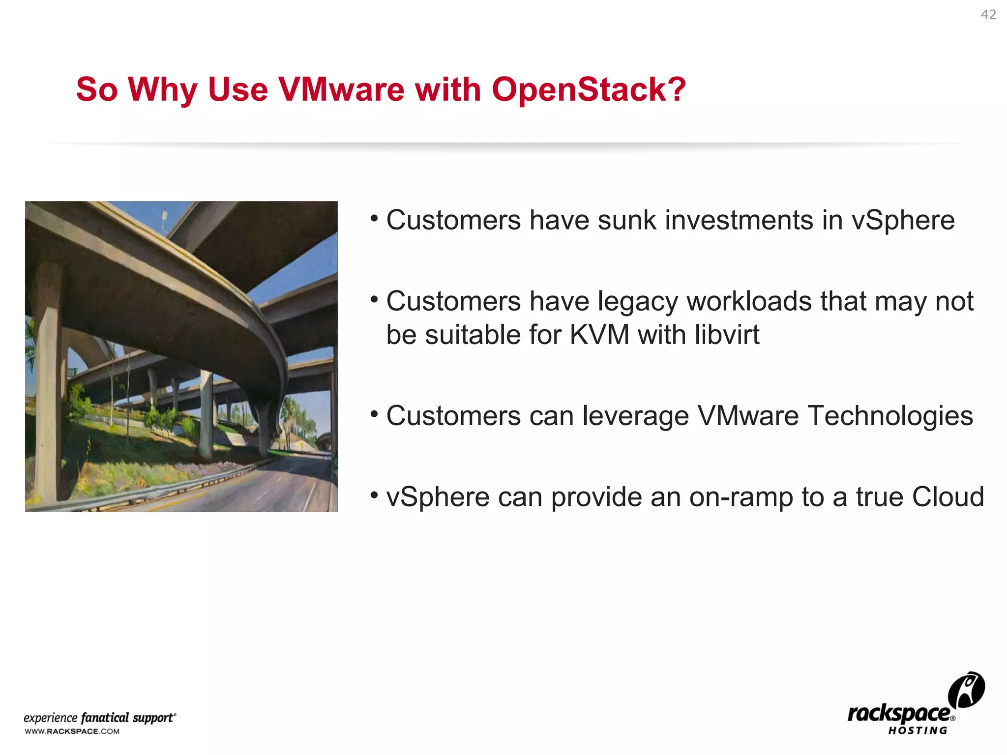 42

So Why Use VMware with OpenStack?

• Customers have sunk investments in vSphere
• Customers have legacy workloads that may not
be suitable for KVM with libvirt
• Customers can leverage VMware Technologies
• vSphere can provide an on-ramp to a true Cloud

 