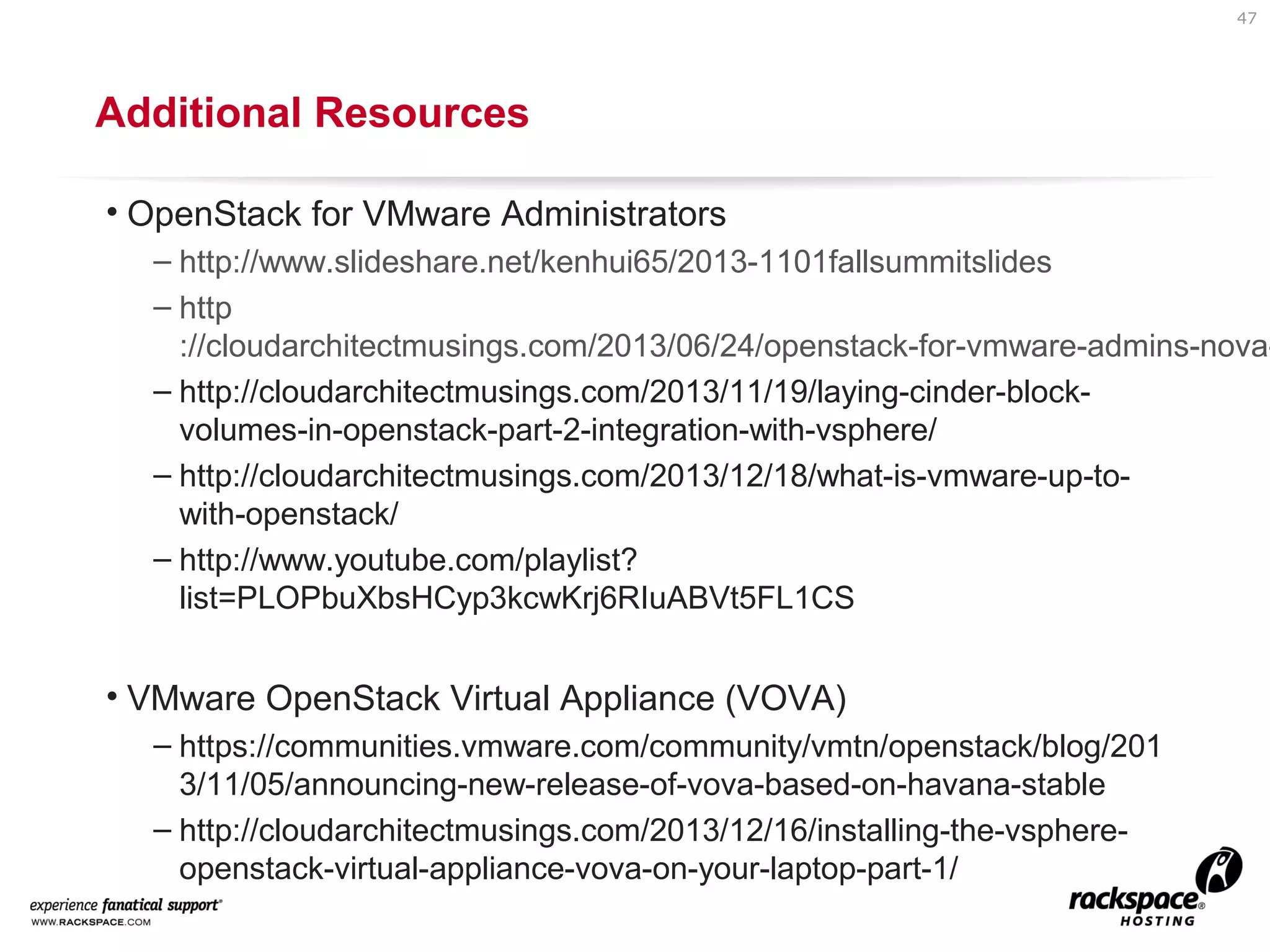 47

Additional Resources
• OpenStack for VMware Administrators

– http://www.slideshare.net/kenhui65/2013-1101fallsummitslides
– http
://cloudarchitectmusings.com/2013/06/24/openstack-for-vmware-admins-nova– http://cloudarchitectmusings.com/2013/11/19/laying-cinder-blockvolumes-in-openstack-part-2-integration-with-vsphere/
– http://cloudarchitectmusings.com/2013/12/18/what-is-vmware-up-towith-openstack/
– http://www.youtube.com/playlist?
list=PLOPbuXbsHCyp3kcwKrj6RIuABVt5FL1CS

• VMware OpenStack Virtual Appliance (VOVA)
– https://communities.vmware.com/community/vmtn/openstack/blog/201
3/11/05/announcing-new-release-of-vova-based-on-havana-stable
– http://cloudarchitectmusings.com/2013/12/16/installing-the-vsphereopenstack-virtual-appliance-vova-on-your-laptop-part-1/

 