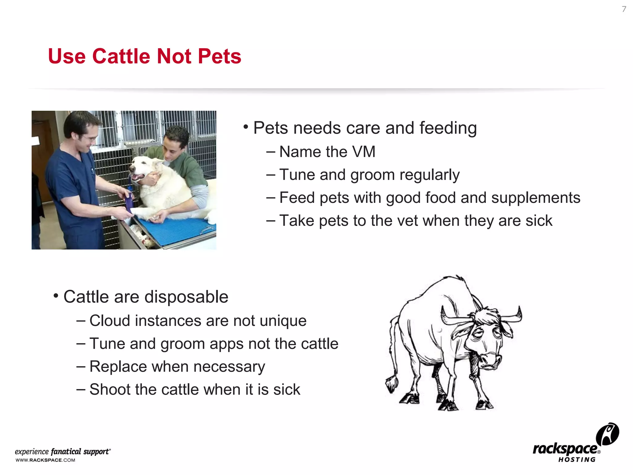 7

Use Cattle Not Pets
• Pets needs care and feeding
– Name the VM
– Tune and groom regularly
– Feed pets with good food and supplements
– Take pets to the vet when they are sick

• Cattle are disposable
– Cloud instances are not unique
– Tune and groom apps not the cattle
– Replace when necessary
– Shoot the cattle when it is sick

 