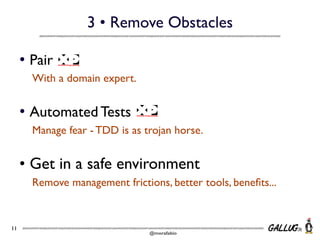 3 • Remove Obstacles
• Pair
With a domain expert.

• Automated Tests
Manage fear - TDD is as trojan horse.

• Get in a safe environment
Remove management frictions, better tools, beneﬁts...

11

@morafabio

 