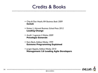 Credits & Books
•
•

Kotter J., Harvard Business School Press 2012
Leading Change

•

Anolli / Legrenzi, Il Mulino 2009
Psicologia Generale

•

Kent Beck, Addison Wesley 1999
Extreme Programming Explained

•

14

Chip & Dan Heath, RH Business Book 2009
Switch

Jurgen Appelo, Addison Wesley 2010
Management 3.0 Leading Agile Developers

@morafabio

 