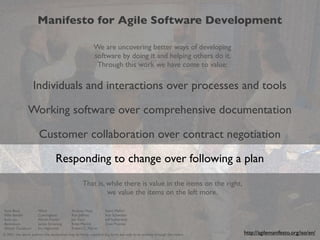 Manifesto for Agile Software Development
We are uncovering better ways of developing
software by doing it and helping others do it.
Through this work we have come to value:

Individuals and interactions over processes and tools
Working software over comprehensive documentation
Customer collaboration over contract negotiation
Responding to change over following a plan
That is, while there is value in the items on the right,
we value the items on the left more.
Kent Beck
Mike Beedle
Arie van
Bennekum
Alistair Cockburn

Ward
Cunningham
Martin Fowler
James Grenning
Jim Highsmith

Andrew Hunt
Ron Jeffries
Jon Kern
Brian Marick
Robert C. Martin

Steve Mellor
Ken Schwaber
Jeff Sutherland
Dave Thomas

2
© 2001, the above authors this declaration may be freely copied in any form, but only in its entirety through this notice.

http://agilemanifesto.org/iso/en/

 