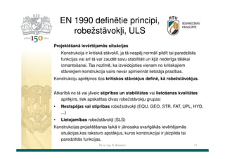 EN 1990 definētie principi,
robežstāvokļi, ULS
Projektēšanā ievērtējamās situācijas
Konstrukcija ir kritiskā stāvoklī, ja tā nespēj normāli pildīt tai paredzētās
funkcijas vai arī tā var zaudēt savu stabilitāti un kļūt nederīga tālākai
izmantošanai. Tas nozīmē, ka izveidojoties vienam no kritiskajiem
stāvokļiem konstrukcija vairs nevar apmierināt lietotāja prasības.
Konstrukciju aprēķinos šos kritiskos stāvokļus definē, kā robežstāvokļus.
Atkarībā no tā vai jāveic stiprības un stabilitātes vai lietošanas kvalitātes
aprēķins, tiek apskatītas divas robežstāvokļu grupas:
•

Nestspējas vai stiprības robežstāvokļi (EQU, GEO, STR, FAT, UPL, HYD,
...)

•

Lietojamības robežstāvokļi (SLS)

Konstrukcijas projektēšanas laikā ir jānosaka svarīgākās ievērtējamās
situācijas,kas raksturo apstākļus, kuros konstrukcijai ir jāizpilda tai
paredzētās funkcijas.
Dr.sc.ing. K.Bondars

11

 