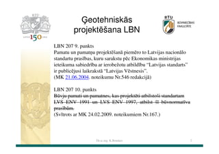 Ģeotehniskās
projektēšana LBN
LBN 207 9. punkts
Pamatu un pamatņu projektēšanā piemēro to Latvijas nacionālo
standartu prasības, kuru sarakstu pēc Ekonomikas ministrijas
ieteikuma sabiedrība ar ierobežotu atbildību “Latvijas standarts”
ir publicējusi laikrakstā “Latvijas Vēstnesis”.
(MK 21.06.2004. noteikumu Nr.546 redakcijā)
LBN 207 10. punkts
Būvju pamati un pamatnes, kas projektēti atbilstoši standartam
LVS ENV 1991 un LVS ENV 1997, atbilst šī būvnormatīva
prasībām.
(Svītrots ar MK 24.02.2009. noteikumiem Nr.167.)

Dr.sc.ing. K.Bondars

2

 