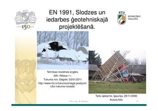 EN 1991, Slodzes un
iedarbes ģeotehniskajā
projektēšanā.

Tehnikas novietnes angārs,
SIA «Nītava-1»,
Tukuma nov, Degole, 03/01/2011
http://www.ntz.lv/tukuma/sniega-postijumicitur-tukuma-novada/

Dr.sc.ing. K.Bondars

Tartu apkaime, Igaunija, 28/11/2006
Autora foto

27

 