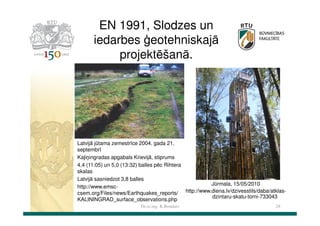 EN 1991, Slodzes un
iedarbes ģeotehniskajā
projektēšanā.

Latvijā jūtama zemestrīce 2004. gada 21.
septembrī
Kaļiņingradas apgabals Krievijā, stiprums
4,4 (11:05) un 5,0 (13:32) balles pēc Rihtera
skalas
Latvijā sasniedzot 3,8 balles
Jūrmala, 15/05/2010
http://www.emsccsem.org/Files/news/Earthquakes_reports/ http://www.diena.lv/dzivesstils/daba/atklasdzintaru-skatu-torni-733043
KALININGRAD_surface_observations.php
Dr.sc.ing. K.Bondars

28

 