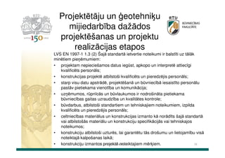 Projektētāju un ģeotehniķu
mijiedarbība dažādos
projektēšanas un projektu
realizācijas etapos
LVS EN 1997-1 1.3 (2) Šajā standartā ietvertie noteikumi ir balstīti uz tālāk
minētiem pieņēmumiem:
• projektam nepieciešamos datus iegūst, apkopo un interpretē attiecīgi
kvalificēts personāls;
• konstrukcijas projektē atbilstoši kvalificēts un pieredzējis personāls;
• starp visu datu apstrādē, projektēšanā un būvniecībā iesaistīto personālu
pastāv pietiekama vienotība un komunikācija;
• uzņēmumos, rūpnīcās un būvlaukumos ir nodrošināta pietiekama
būvniecības gaitas uzraudzība un kvalitātes kontrole;
• būvdarbus, atbilstoši standartiem un tehniskajiem noteikumiem, izpilda
kvalificēts un pieredzējis personāls;
• celtniecības materiālus un konstrukcijas izmanto kā norādīts šajā standartā
vai atbilstošās materiālu un konstrukciju specifikācijās vai tehniskajos
noteikumos;
• konstrukciju atbilstoši uzturēs, lai garantētu tās drošumu un lietojamību visā
noteiktajā kalpošanas laikā;
Dr.sc.ing. K.Bondars
38
• konstrukciju izmantos projektā noteiktajiem mērķiem.

 