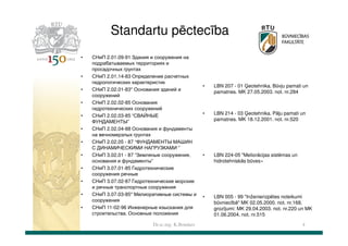 Standartu pēctecība
•

•
•
•
•
•
•
•
•
•
•
•

СНиП 2.01.09-91 Здания и сооружения на
подрабатываемых территориях и
просадочных грунтах
СНиП 2.01.14-83 Определение расчетных
гидрологических характеристик
СНиП 2.02.01-83* Основания зданий и
сооружений
СНиП 2.02.02-85 Основания
гидротехнических сооружений
СНиП 2.02.03-85 “СВАЙНЫЕ
ФУНДАМЕНТЫ”
СНиП 2.02.04-88 Основания и фундаменты
на вечномерзлых грунтах
СНиП 2.02.05 - 87 “ФУНДАМЕНТЫ МАШИН
С ДИНАМИЧЕСКИМИ НАГРУЗКАМИ ”
СНиП 3.02.01 - 87 “Земляные сооружения,
основания и фундаменты”
СНиП 3.07.01-85 Гидротехнические
сооружения речные
СНиП 3.07.02-87 Гидротехнические морские
и речные транспортные сооружения
СНиП 3.07.03-85* Мелиоративные системы и
сооружения
СНиП 11-02-96 Инженерные изыскания для
строительства. Основные положения
Dr.sc.ing. K.Bondars

•

LBN 207 - 01 Ģeotehnika. Būvju pamati un
pamatnes. MK 27.05.2003. not. nr.284

•

LBN 214 - 03 Ģeotehnika. Pāļu pamati un
pamatnes. MK 18.12.2001. not. nr.520

•

LBN 224-05 "Meliorācijas sistēmas un
hidrotehniskās būves«

•

LBN 005 - 99 "Inženierizpētes noteikumi
būvniecībā" MK 02.05.2000. not. nr.168,
grozījumi: MK 29.04.2003. not. nr.220 un MK
01.06.2004. not. nr.515
4

 